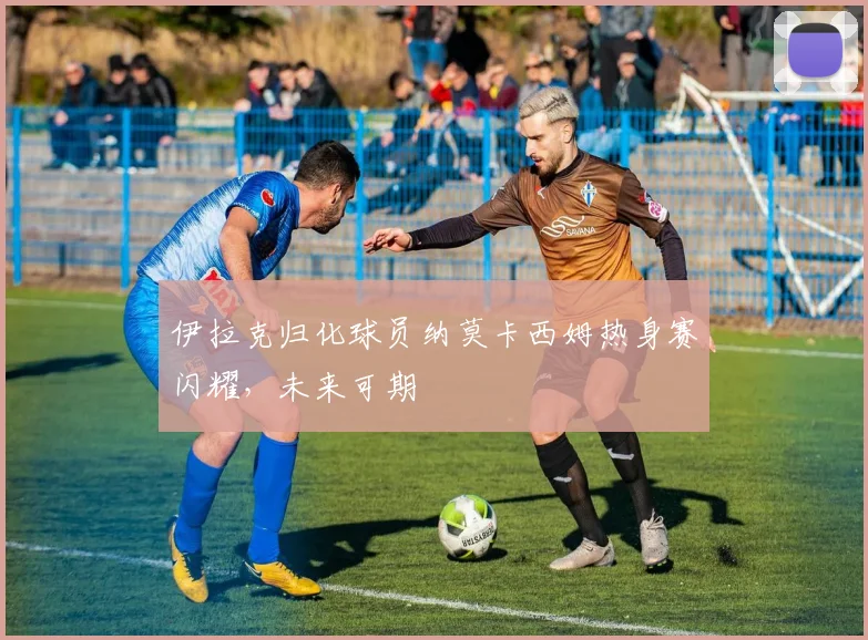 伊拉克归化球员纳莫卡西姆热身赛闪耀，未来可期
