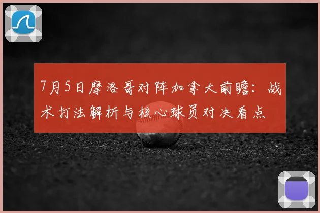7月5日摩洛哥对阵加拿大前瞻:战术打法解析与核心球员对决看点