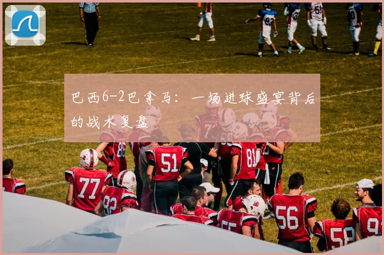 巴西6-2巴拿马：一场进球盛宴背后的战术复盘