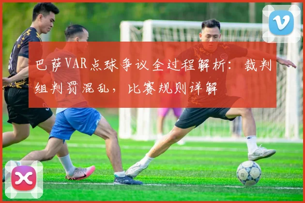 巴萨VAR点球争议全过程解析：裁判组判罚混乱，比赛规则详解