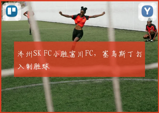 济州SK FC小胜富川FC,塞乌斯丁打入制胜球