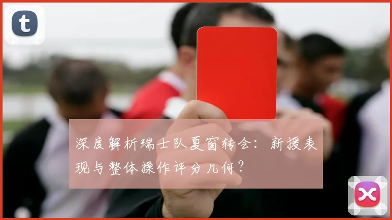 深度解析瑞士队夏窗转会：新援表现与整体操作评分几何？