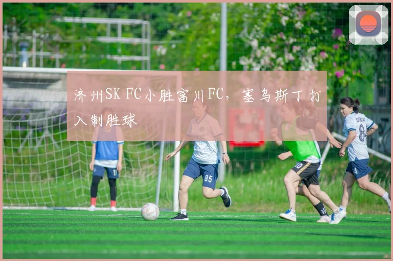 济州SK FC小胜富川FC，塞乌斯丁打入制胜球