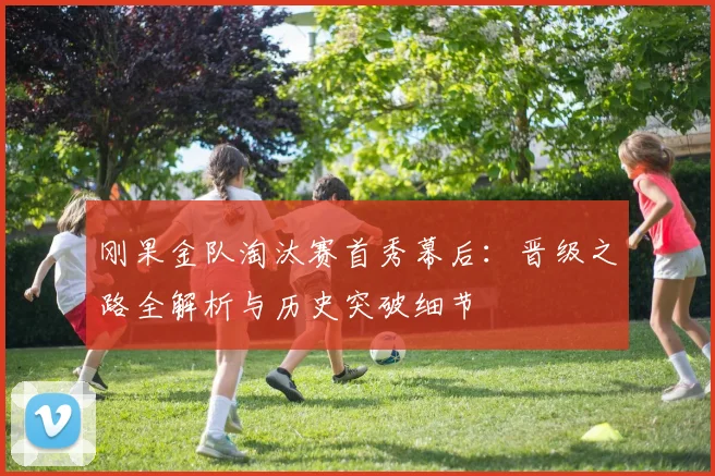 刚果金队淘汰赛首秀幕后:晋级之路全解析与历史突破细节