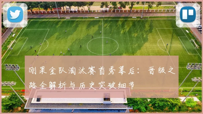 刚果金队淘汰赛首秀幕后：晋级之路全解析与历史突破细节