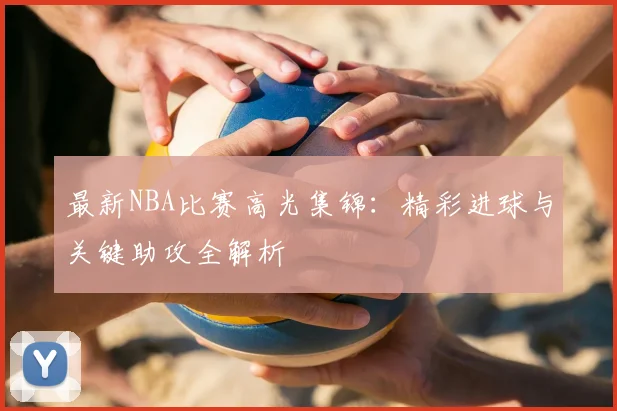 最新NBA比赛高光集锦：精彩进球与关键助攻全解析