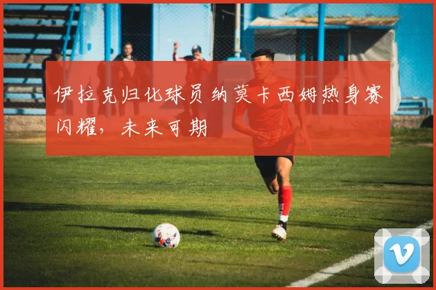 伊拉克归化球员纳莫卡西姆热身赛闪耀，未来可期